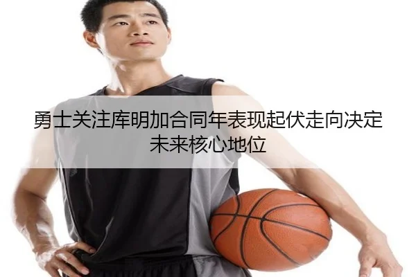 勇士关注库明加合同年表现起伏走向决定未来核心地位