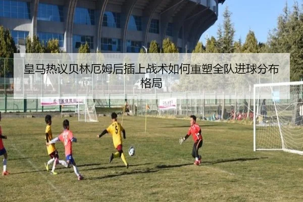 皇马热议贝林厄姆后插上战术如何重塑全队进球分布格局